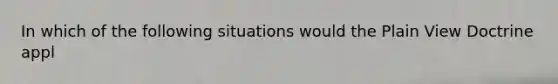 In which of the following situations would the Plain View Doctrine appl