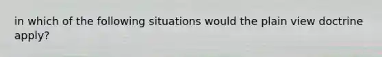 in which of the following situations would the plain view doctrine apply?