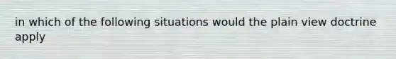 in which of the following situations would the plain view doctrine apply