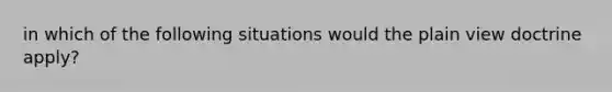 in which of the following situations would the plain view doctrine apply?