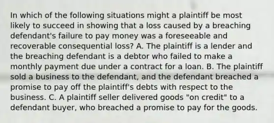 In which of the following situations might a plaintiff be most likely to succeed in showing that a loss caused by a breaching defendant's failure to pay money was a foreseeable and recoverable consequential loss? A. The plaintiff is a lender and the breaching defendant is a debtor who failed to make a monthly payment due under a contract for a loan. B. The plaintiff sold a business to the defendant, and the defendant breached a promise to pay off the plaintiff's debts with respect to the business. C. A plaintiff seller delivered goods "on credit" to a defendant buyer, who breached a promise to pay for the goods.