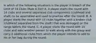 In which of the following situations is the player in breach of the Limit of 14 Clubs (Rule 4.1b)? A. A player starts the round with 14 clubs and several separated club components (clubhead and shaft) to be assembled and used to practise after the round. B. A player starts the round with 14 clubs together with a broken club (clubhead separated from the shaft) that was damaged on the range before the round. C. A player starts the round with 10 clubs and asks another person to walk along with the group and carry 8 additional clubs from which the player intends to add to his or her bag during the round.