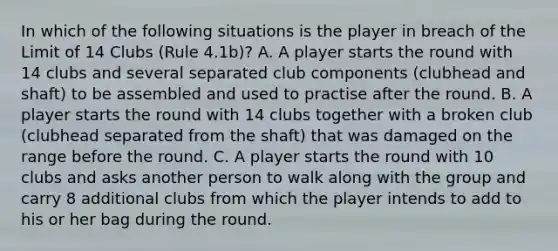 In which of the following situations is the player in breach of the Limit of 14 Clubs (Rule 4.1b)? A. A player starts the round with 14 clubs and several separated club components (clubhead and shaft) to be assembled and used to practise after the round. B. A player starts the round with 14 clubs together with a broken club (clubhead separated from the shaft) that was damaged on the range before the round. C. A player starts the round with 10 clubs and asks another person to walk along with the group and carry 8 additional clubs from which the player intends to add to his or her bag during the round.