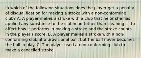 In which of the following situations does the player get a penalty of disqualification for making a stroke with a non-conforming club? A. A player makes a stroke with a club that he or she has applied any substance to the clubhead (other than cleaning it) to affect how it performs in making a stroke and the stroke counts in the player's score. B. A player makes a stroke with a non-conforming club at a provisional ball, but the ball never becomes the ball in play. C. The player used a non-conforming club to make a cancelled stroke.