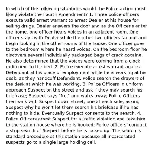 In which of the following situations would the Police action most likely violate the Fourth Amendment? 1. Three police officers execute valid arrest warrant to arrest Dealer at his house for selling drugs. Dealer answers the door and as the Officer's enter the home, one officer hears voices in an adjacent room. One officer stays with Dealer while the other two officers fan out and begin looking in the other rooms of the house. One officer goes to the bedroom where he heard voices. On the bedroom floor he discovers several individually packaged bags of crack cocaine. He also determined that the voices were coming from a clock radio next to the bed. 2. Police execute arrest warrant against Defendant at his place of employment while he is working at his desk; as they handcuff Defendant, Police search the drawers of the desk at which he was working. 3. Police Officers in uniform approach Suspect on the street and ask if they may search his briefcase; Suspect says "No," and walks away; Police Officers then walk with Suspect down street, one at each side, asking Suspect why he won't let them search his briefcase if he has nothing to hide. Eventually Suspect consents to the search. 4. Police Officers arrest Suspect for a traffic violation and take him to the station house where he is booked; Police officers' conduct a strip search of Suspect before he is locked up. The search is standard procedure at this station because all incarcerated suspects go to a single large holding cell.