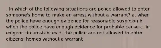 . In which of the following situations are police allowed to enter someone's home to make an arrest without a warrant? a. when the police have enough evidence for reasonable suspicion b. when the police have enough evidence for probable cause c. in exigent circumstances d. the police are not allowed to enter citizens' homes without a warrant