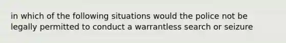 in which of the following situations would the police not be legally permitted to conduct a warrantless search or seizure