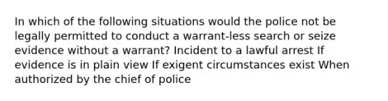 In which of the following situations would the police not be legally permitted to conduct a warrant-less search or seize evidence without a warrant? Incident to a lawful arrest If evidence is in plain view If exigent circumstances exist When authorized by the chief of police