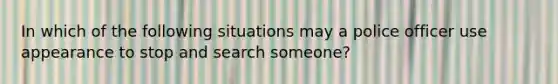 In which of the following situations may a police officer use appearance to stop and search someone?