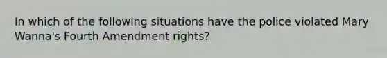 In which of the following situations have the police violated Mary Wanna's Fourth Amendment rights?