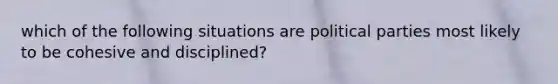 which of the following situations are political parties most likely to be cohesive and disciplined?