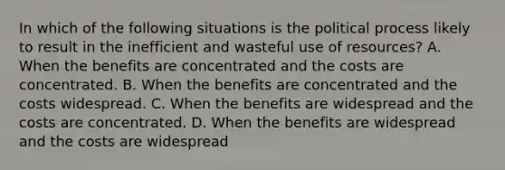 In which of the following situations is the political process likely to result in the inefficient and wasteful use of resources? A. When the benefits are concentrated and the costs are concentrated. B. When the benefits are concentrated and the costs widespread. C. When the benefits are widespread and the costs are concentrated. D. When the benefits are widespread and the costs are widespread