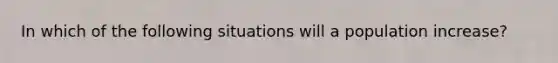 In which of the following situations will a population increase?