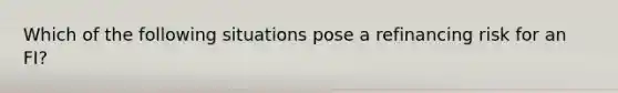 Which of the following situations pose a refinancing risk for an FI?