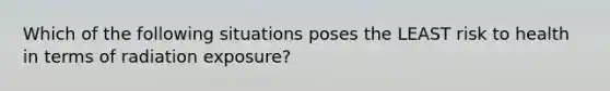 Which of the following situations poses the LEAST risk to health in terms of radiation exposure?