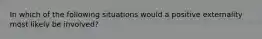 In which of the following situations would a positive externality most likely be involved?