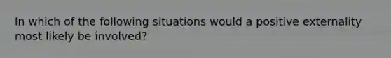 In which of the following situations would a positive externality most likely be involved?