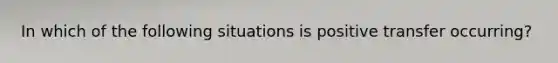 In which of the following situations ​is positive transfer​ occurring?