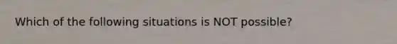 Which of the following situations is NOT possible?