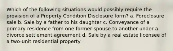 Which of the following situations would possibly require the provision of a Property Condition Disclosure form? a. Foreclosure sale b. Sale by a father to his daughter c. Conveyance of a primary residence from one former spouse to another under a divorce settlement agreement d. Sale by a real estate licensee of a two-unit residential property