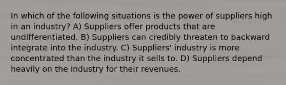 In which of the following situations is the power of suppliers high in an industry? A) Suppliers offer products that are undifferentiated. B) Suppliers can credibly threaten to backward integrate into the industry. C) Suppliers' industry is more concentrated than the industry it sells to. D) Suppliers depend heavily on the industry for their revenues.