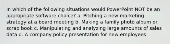 In which of the following situations would PowerPoint NOT be an appropriate software choice? a. Pitching a new marketing strategy at a board meeting b. Making a family photo album or scrap book c. Manipulating and analyzing large amounts of sales data d. A company policy presentation for new employees