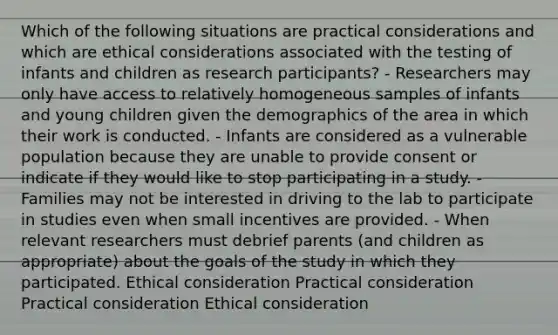 Which of the following situations are practical considerations and which are ethical considerations associated with the testing of infants and children as research participants? - Researchers may only have access to relatively homogeneous samples of infants and young children given the demographics of the area in which their work is conducted. - Infants are considered as a vulnerable population because they are unable to provide consent or indicate if they would like to stop participating in a study. - Families may not be interested in driving to the lab to participate in studies even when small incentives are provided. - When relevant researchers must debrief parents (and children as appropriate) about the goals of the study in which they participated. Ethical consideration Practical consideration Practical consideration Ethical consideration