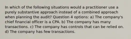 In which of the following situations would a practitioner use a purely substantive approach instead of a combined approach when planning the audit? Question 4 options: a) The company's chief financial officer is a CPA. b) The company has many transactions. c) The company has controls that can be relied on. d) The company has few transactions.