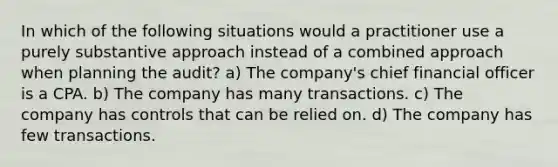 In which of the following situations would a practitioner use a purely substantive approach instead of a combined approach when planning the audit? a) The company's chief financial officer is a CPA. b) The company has many transactions. c) The company has controls that can be relied on. d) The company has few transactions.