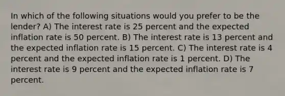 In which of the following situations would you prefer to be the lender? A) The interest rate is 25 percent and the expected inflation rate is 50 percent. B) The interest rate is 13 percent and the expected inflation rate is 15 percent. C) The interest rate is 4 percent and the expected inflation rate is 1 percent. D) The interest rate is 9 percent and the expected inflation rate is 7 percent.