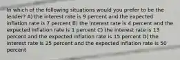 In which of the following situations would you prefer to be the lender? A) the interest rate is 9 percent and the expected inflation rate is 7 percent B) the interest rate is 4 percent and the expected inflation rate is 1 percent C) the interest rate is 13 percent and the expected inflation rate is 15 percent D) the interest rate is 25 percent and the expected inflation rate is 50 percent