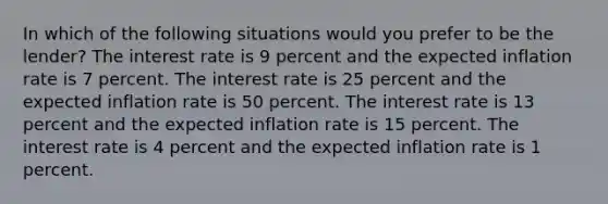 In which of the following situations would you prefer to be the lender? The interest rate is 9 percent and the expected inflation rate is 7 percent. The interest rate is 25 percent and the expected inflation rate is 50 percent. The interest rate is 13 percent and the expected inflation rate is 15 percent. The interest rate is 4 percent and the expected inflation rate is 1 percent.