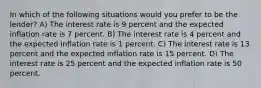 In which of the following situations would you prefer to be the lender? A) The interest rate is 9 percent and the expected inflation rate is 7 percent. B) The interest rate is 4 percent and the expected inflation rate is 1 percent. C) The interest rate is 13 percent and the expected inflation rate is 15 percent. D) The interest rate is 25 percent and the expected inflation rate is 50 percent.