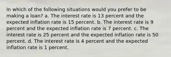 In which of the following situations would you prefer to be making a loan? a. The interest rate is 13 percent and the expected inflation rate is 15 percent. b. The interest rate is 9 percent and the expected inflation rate is 7 percent. c. The interest rate is 25 percent and the expected inflation rate is 50 percent. d. The interest rate is 4 percent and the expected inflation rate is 1 percent.