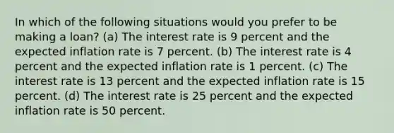 In which of the following situations would you prefer to be making a loan? (a) The interest rate is 9 percent and the expected inflation rate is 7 percent. (b) The interest rate is 4 percent and the expected inflation rate is 1 percent. (c) The interest rate is 13 percent and the expected inflation rate is 15 percent. (d) The interest rate is 25 percent and the expected inflation rate is 50 percent.