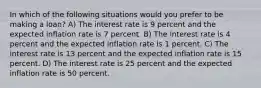 In which of the following situations would you prefer to be making a loan? A) The interest rate is 9 percent and the expected inflation rate is 7 percent. B) The interest rate is 4 percent and the expected inflation rate is 1 percent. C) The interest rate is 13 percent and the expected inflation rate is 15 percent. D) The interest rate is 25 percent and the expected inflation rate is 50 percent.