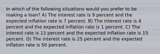 In which of the following situations would you prefer to be making a loan? A) The interest rate is 9 percent and the expected inflation rate is 7 percent. B) The interest rate is 4 percent and the expected inflation rate is 1 percent. C) The interest rate is 13 percent and the expected inflation rate is 15 percent. D) The interest rate is 25 percent and the expected inflation rate is 50 percent.