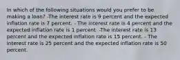 In which of the following situations would you prefer to be making a loan? -The interest rate is 9 percent and the expected inflation rate is 7 percent. - The interest rate is 4 percent and the expected inflation rate is 1 percent. -The interest rate is 13 percent and the expected inflation rate is 15 percent. - The interest rate is 25 percent and the expected inflation rate is 50 percent.