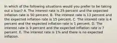 In which of the following situations would you prefer to be taking out a​ loan? A. The interest rate is 25 percent and the expected inflation rate is 50 percent. B. The interest rate is 13 percent and the expected inflation rate is 15 percent. C. The interest rate is 4 percent and the expected inflation rate is 1 percent. D. The interest rate is 9 percent and the expected inflation rate is 7 percent. E. The interest rate is 1% and there is no expected inflation.