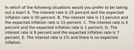 In which of the following situations would you prefer to be taking out a​ loan? A. The interest rate is 25 percent and the expected inflation rate is 50 percent. B. The interest rate is 13 percent and the expected inflation rate is 15 percent. C. The interest rate is 4 percent and the expected inflation rate is 1 percent. D. The interest rate is 9 percent and the expected inflation rate is 7 percent. E. The interest rate is 1% and there is no expected inflation.