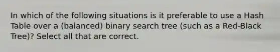 In which of the following situations is it preferable to use a Hash Table over a (balanced) binary search tree (such as a Red-Black Tree)? Select all that are correct.