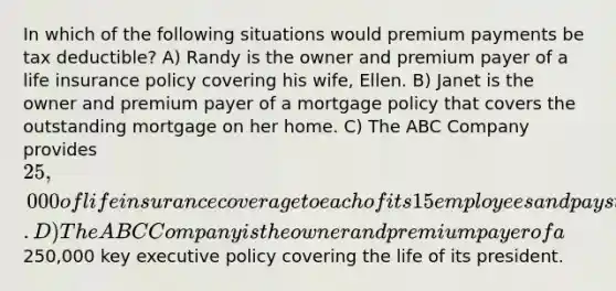 In which of the following situations would premium payments be tax deductible? A) Randy is the owner and premium payer of a life insurance policy covering his wife, Ellen. B) Janet is the owner and premium payer of a mortgage policy that covers the outstanding mortgage on her home. C) The ABC Company provides 25,000 of life insurance coverage to each of its 15 employees and pays the full premium. D) The ABC Company is the owner and premium payer of a250,000 key executive policy covering the life of its president.