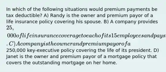 In which of the following situations would premium payments be tax deductible? A) Randy is the owner and premium payor of a life insurance policy covering his spouse. B) A company provides 25,000 of life insurance coverage to each of its 15 employees and pays the full premium. C) A company is the owner and premium payor of a250,000 key-executive policy covering the life of its president. D) Janet is the owner and premium payor of a mortgage policy that covers the outstanding mortgage on her home.