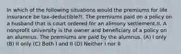 In which of the following situations would the premiums for life insurance be tax-deductible?I. The premiums paid on a policy on a husband that is court ordered for an alimony settlement.II. A nonprofit university is the owner and beneficiary of a policy on an alumnus. The premiums are paid by the alumnus. (A) I only (B) II only (C) Both I and II (D) Neither I nor II