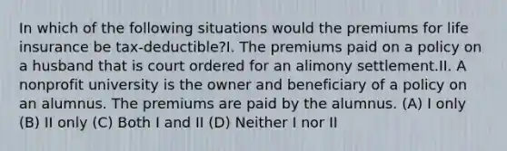 In which of the following situations would the premiums for life insurance be tax-deductible?I. The premiums paid on a policy on a husband that is court ordered for an alimony settlement.II. A nonprofit university is the owner and beneficiary of a policy on an alumnus. The premiums are paid by the alumnus. (A) I only (B) II only (C) Both I and II (D) Neither I nor II