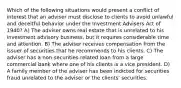 Which of the following situations would present a conflict of interest that an adviser must disclose to clients to avoid unlawful and deceitful behavior under the Investment Advisers Act of 1940? A) The adviser owns real estate that is unrelated to his investment advisory business, but it requires considerable time and attention. B) The adviser receives compensation from the issuer of securities that he recommends to his clients. C) The adviser has a non-securities-related loan from a large commercial bank where one of his clients is a vice president. D) A family member of the adviser has been indicted for securities fraud unrelated to the adviser or the clients' securities.