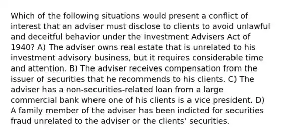 Which of the following situations would present a conflict of interest that an adviser must disclose to clients to avoid unlawful and deceitful behavior under the Investment Advisers Act of 1940? A) The adviser owns real estate that is unrelated to his investment advisory business, but it requires considerable time and attention. B) The adviser receives compensation from the issuer of securities that he recommends to his clients. C) The adviser has a non-securities-related loan from a large commercial bank where one of his clients is a vice president. D) A family member of the adviser has been indicted for securities fraud unrelated to the adviser or the clients' securities.