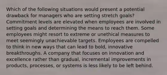 Which of the following situations would present a potential drawback for managers who are setting stretch goals? Commitment levels are elevated when employees are involved in setting goals and determining the means to reach them. Some employees might resort to extreme or unethical measures to meet seemingly unachievable targets. Employees are compelled to think in new ways that can lead to bold, innovative breakthroughs. A company that focuses on innovation and excellence rather than gradual, incremental improvements in products, processes, or systems is less likely to be left behind.