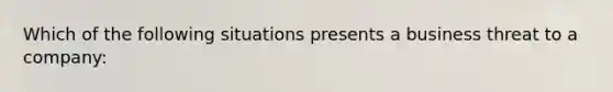 Which of the following situations presents a business threat to a company: