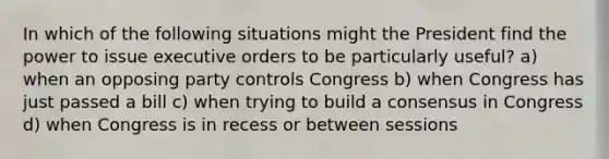 In which of the following situations might the President find the power to issue executive orders to be particularly useful? a) when an opposing party controls Congress b) when Congress has just passed a bill c) when trying to build a consensus in Congress d) when Congress is in recess or between sessions